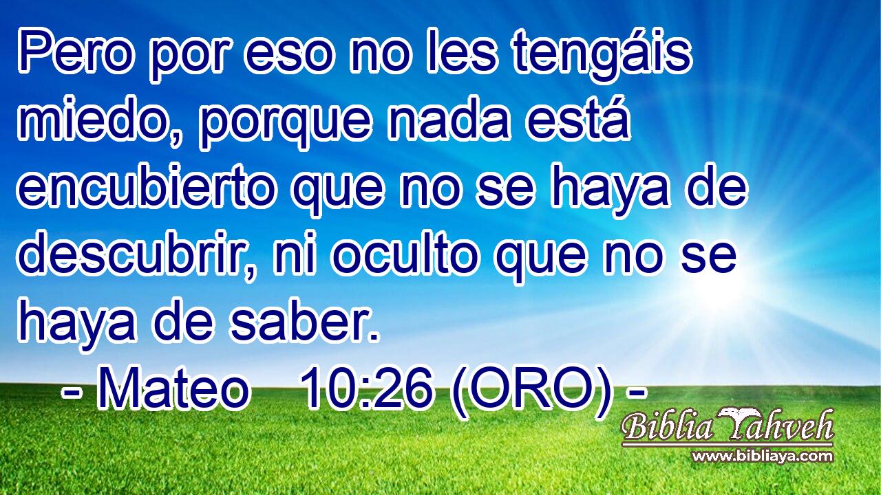  Pero por eso no les tengáis miedo, porque nada está encubierto que no se haya de descubrir, ni oculto que no se haya de saber. 