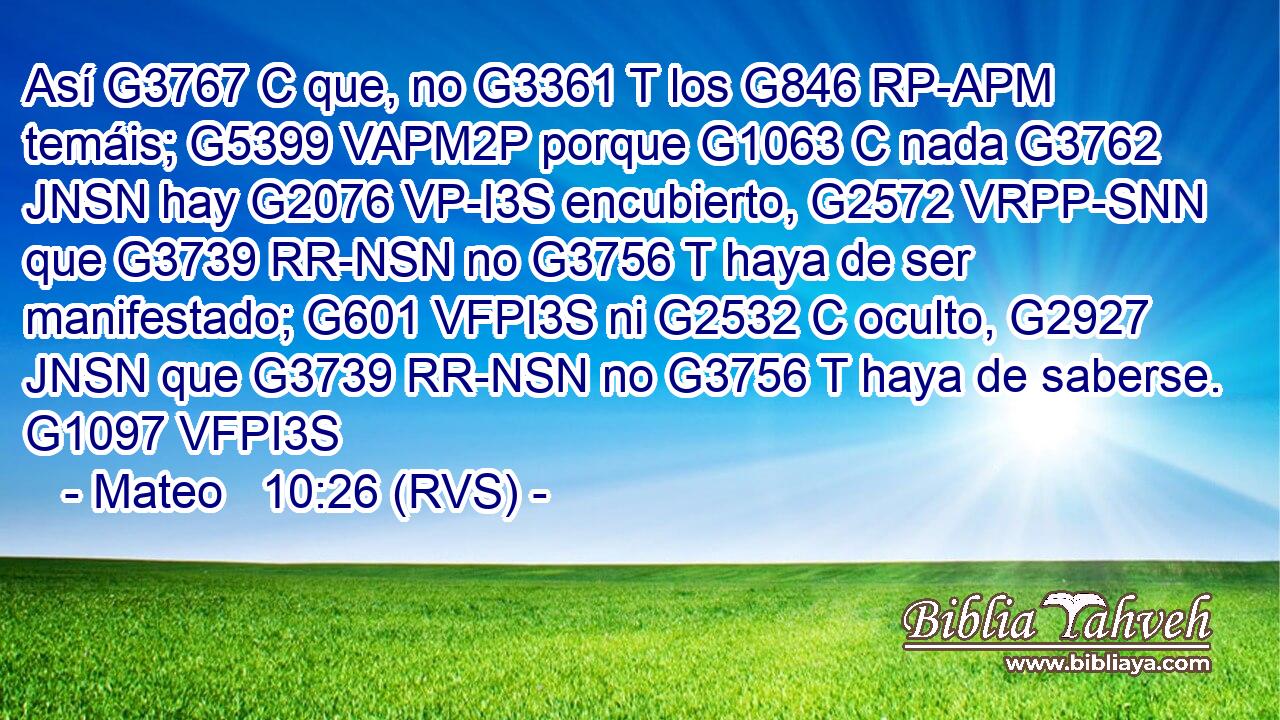 Así G3767 C que, no G3361 T los G846 RP-APM temáis; G5399 VAPM2P porque G1063 C nada G3762 JNSN hay G2076 VP-I3S encubierto, G2572 VRPP-SNN que G3739 RR-NSN no G3756 T haya de ser manifestado; G601 VFPI3S ni G2532 C oculto, G2927 JNSN que G3739 RR-NSN no G3756 T haya de saberse. G1097 VFPI3S 