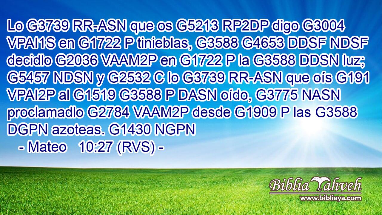 Lo G3739 RR-ASN que os G5213 RP2DP digo G3004 VPAI1S en G1722 P tinieblas, G3588 G4653 DDSF NDSF decidlo G2036 VAAM2P en G1722 P la G3588 DDSN luz; G5457 NDSN y G2532 C lo G3739 RR-ASN que oís G191 VPAI2P al G1519 G3588 P DASN oído, G3775 NASN proclamadlo G2784 VAAM2P desde G1909 P las G3588 DGPN azoteas. G1430 NGPN 