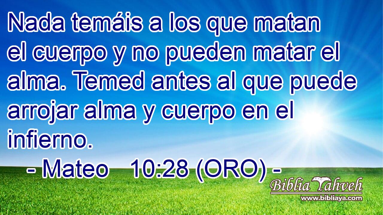  Nada temáis a los que matan el cuerpo y no pueden matar el alma. Temed antes al que puede arrojar alma y cuerpo en el infierno. 