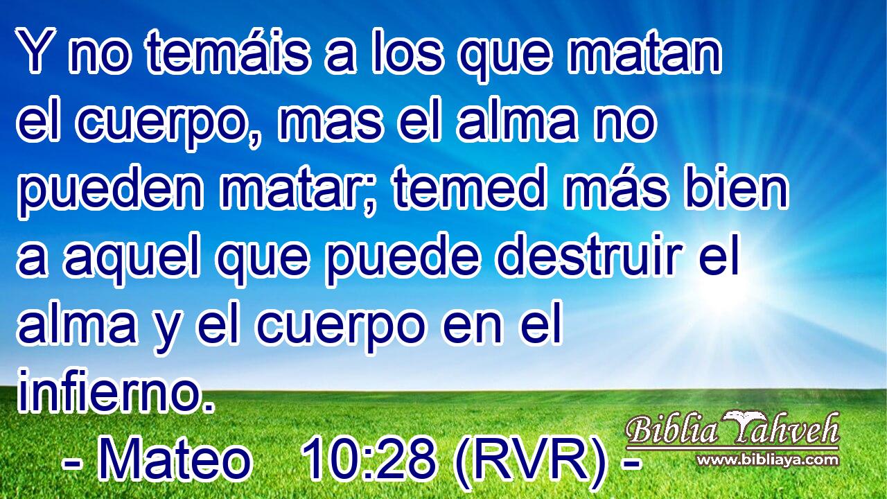 Y no temáis a los que matan el cuerpo, mas el alma no pueden matar; temed más bien a aquel que puede destruir el alma y el cuerpo en el infierno.