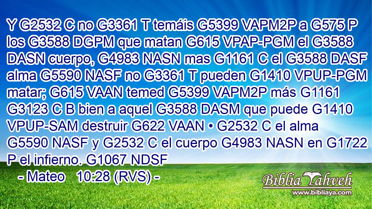 Y G2532 C no G3361 T temáis G5399 VAPM2P a G575 P los G3588 DGPM que matan G615 VPAP-PGM el G3588 DASN cuerpo, G4983 NASN mas G1161 C el G3588 DASF alma G5590 NASF no G3361 T pueden G1410 VPUP-PGM matar; G615 VAAN temed G5399 VAPM2P más G1161 G3123 C B bien a aquel G3588 DASM que puede G1410 VPUP-SAM destruir G622 VAAN • G2532 C el alma G5590 NASF y G2532 C el cuerpo G4983 NASN en G1722 P el infierno. G1067 NDSF 