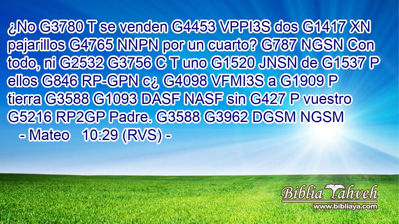 ¿No G3780 T se venden G4453 VPPI3S dos G1417 XN pajarillos G4765 NNPN por un cuarto? G787 NGSN Con todo, ni G2532 G3756 C T uno G1520 JNSN de G1537 P ellos G846 RP-GPN c¿ G4098 VFMI3S a G1909 P tierra G3588 G1093 DASF NASF sin G427 P vuestro G5216 RP2GP Padre. G3588 G3962 DGSM NGSM 