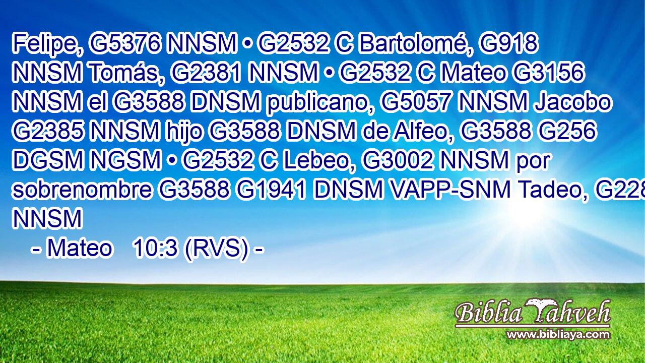 Felipe, G5376 NNSM • G2532 C Bartolomé, G918 NNSM Tomás, G2381 NNSM • G2532 C Mateo G3156 NNSM el G3588 DNSM publicano, G5057 NNSM Jacobo G2385 NNSM hijo G3588 DNSM de Alfeo, G3588 G256 DGSM NGSM • G2532 C Lebeo, G3002 NNSM por sobrenombre G3588 G1941 DNSM VAPP-SNM Tadeo, G2280 NNSM 