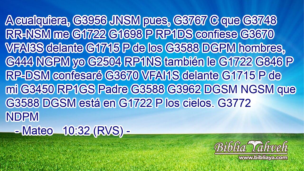 A cualquiera, G3956 JNSM pues, G3767 C que G3748 RR-NSM me G1722 G1698 P RP1DS confiese G3670 VFAI3S delante G1715 P de los G3588 DGPM hombres, G444 NGPM yo G2504 RP1NS también le G1722 G846 P RP-DSM confesaré G3670 VFAI1S delante G1715 P de mi G3450 RP1GS Padre G3588 G3962 DGSM NGSM que G3588 DGSM está en G1722 P los cielos. G3772 NDPM 