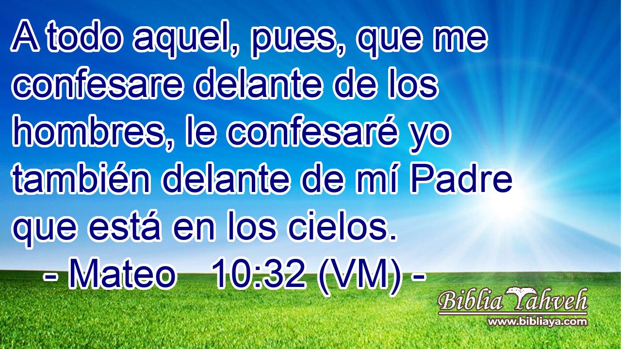  A todo aquel, pues, que me confesare delante de los hombres, le confesaré yo también delante de mí Padre que está en los cielos. 