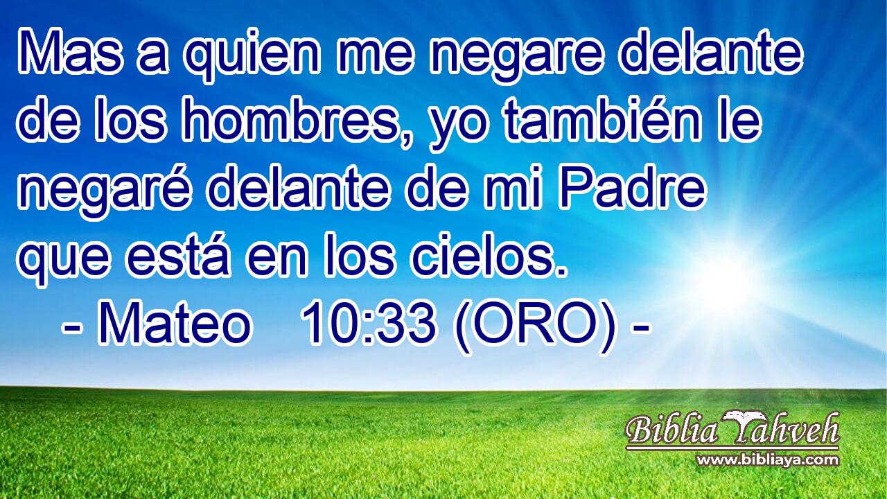  Mas a quien me negare delante de los hombres, yo también le negaré delante de mi Padre que está en los cielos. 