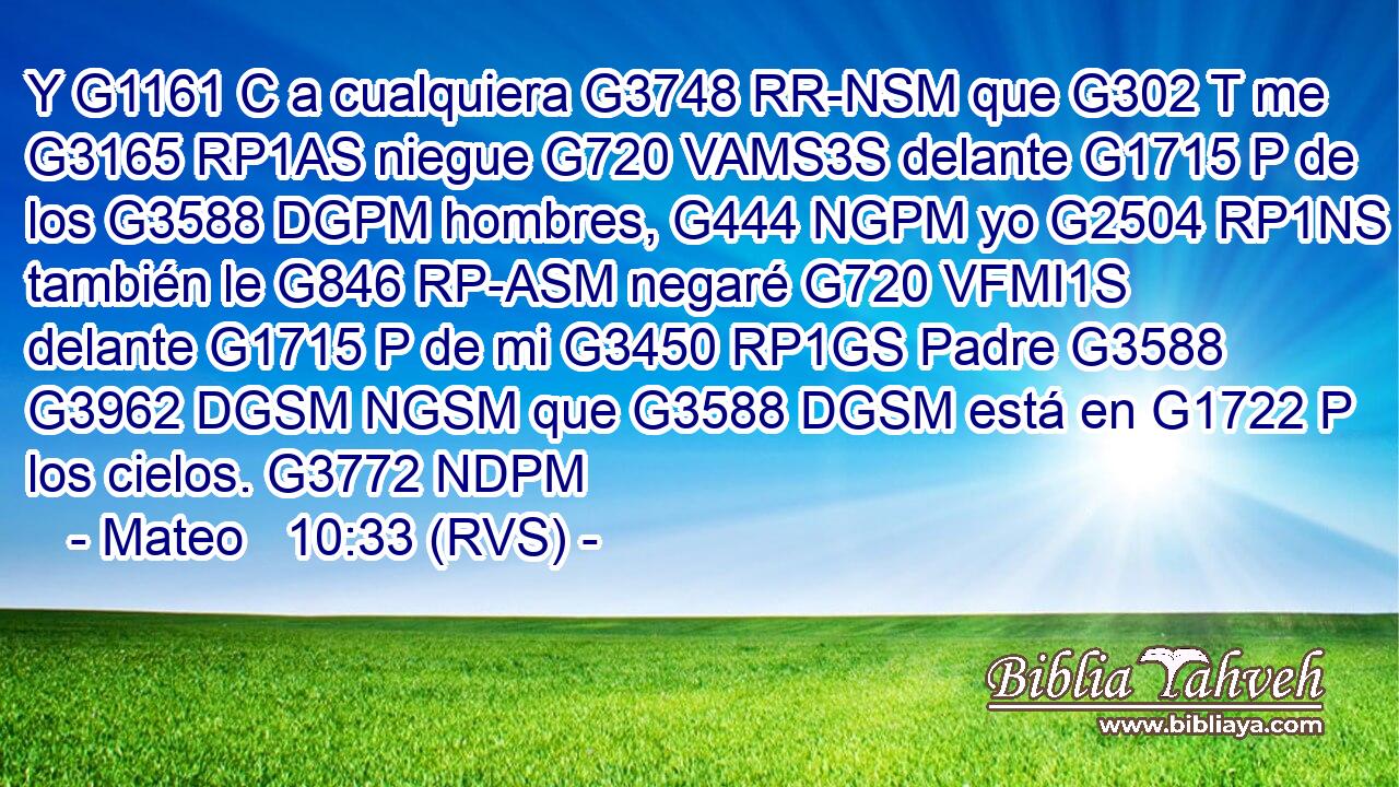 Y G1161 C a cualquiera G3748 RR-NSM que G302 T me G3165 RP1AS niegue G720 VAMS3S delante G1715 P de los G3588 DGPM hombres, G444 NGPM yo G2504 RP1NS también le G846 RP-ASM negaré G720 VFMI1S delante G1715 P de mi G3450 RP1GS Padre G3588 G3962 DGSM NGSM que G3588 DGSM está en G1722 P los cielos. G3772 NDPM 