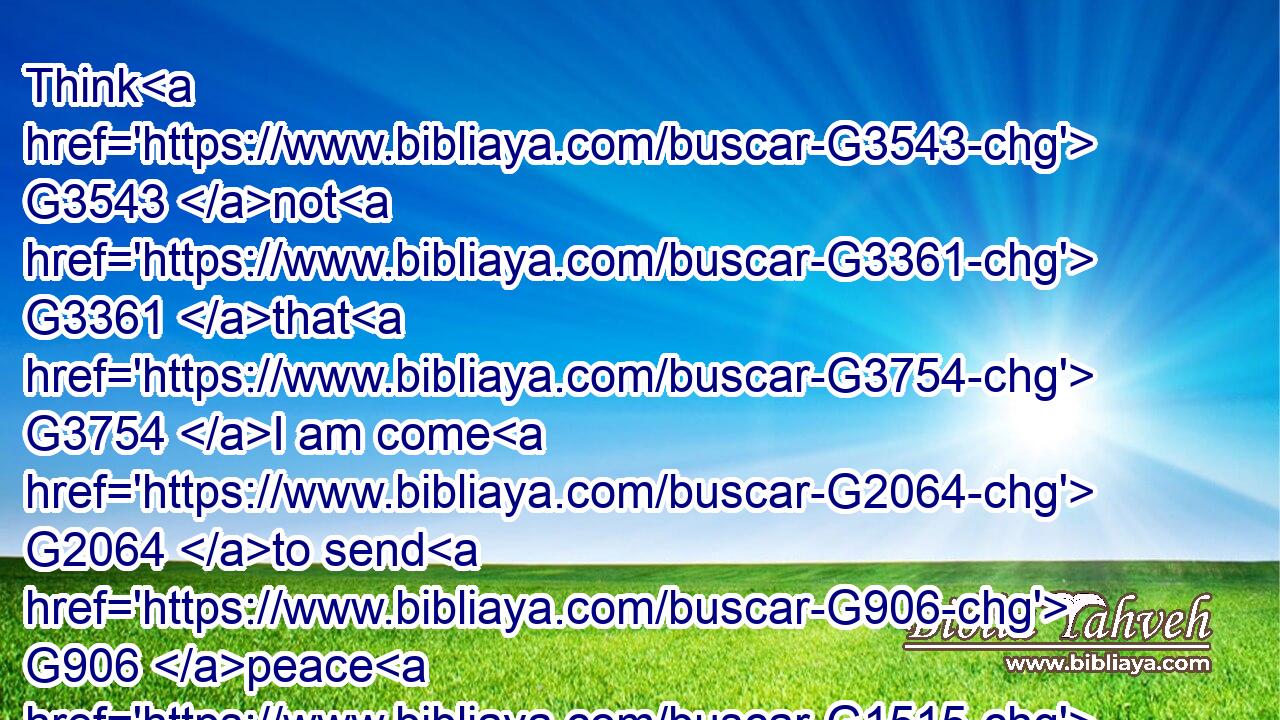 Think G3543 not G3361 that G3754 I am come G2064 to send G906 peace G1515 on G1909 earth: G1093 I came G2064 not G3756 to send G906 peace, G1515 but G235 a sword.G3162