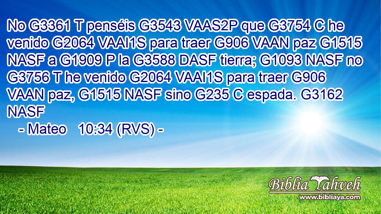 No G3361 T penséis G3543 VAAS2P que G3754 C he venido G2064 VAAI1S para traer G906 VAAN paz G1515 NASF a G1909 P la G3588 DASF tierra; G1093 NASF no G3756 T he venido G2064 VAAI1S para traer G906 VAAN paz, G1515 NASF sino G235 C espada. G3162 NASF 