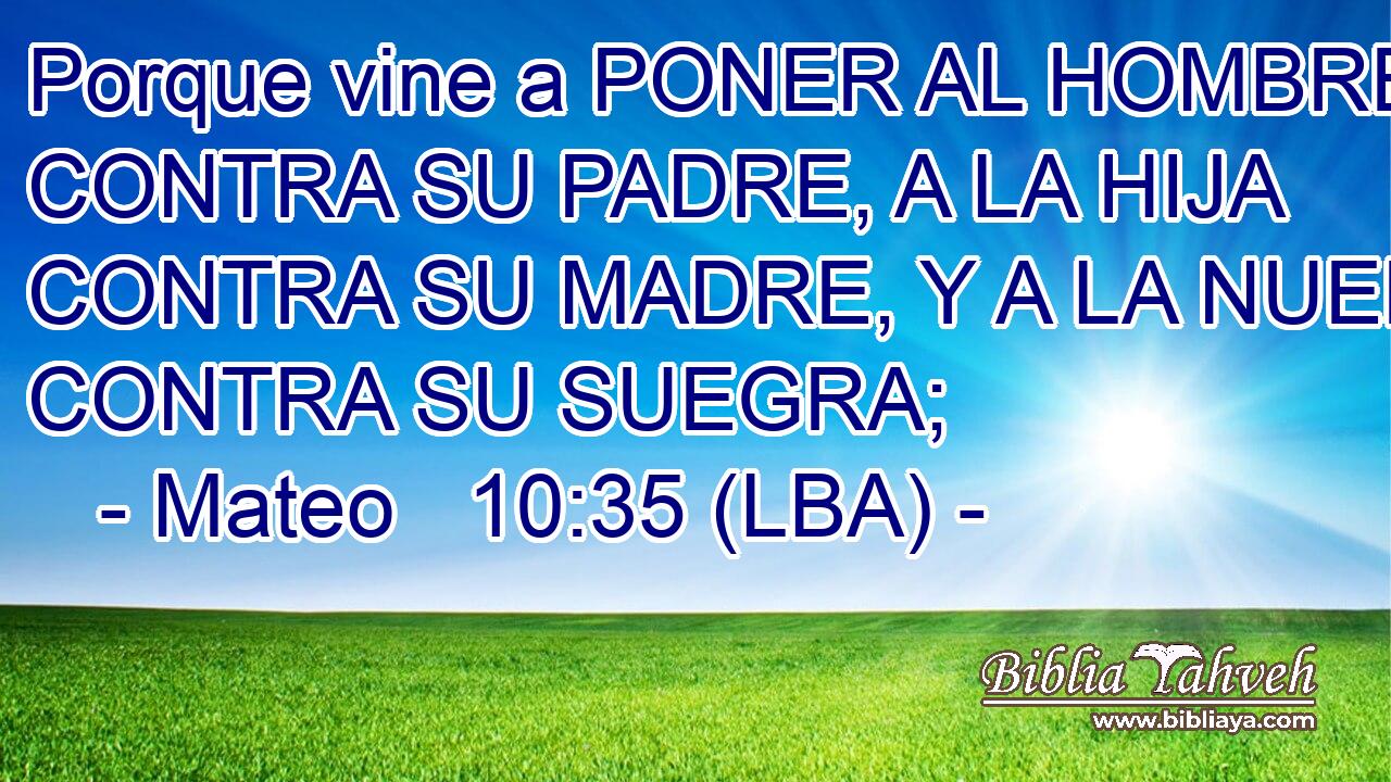 Porque vine a PONER AL HOMBRE CONTRA SU PADRE, A LA HIJA CONTRA SU MADRE, Y A LA NUERA CONTRA SU SUEGRA;
