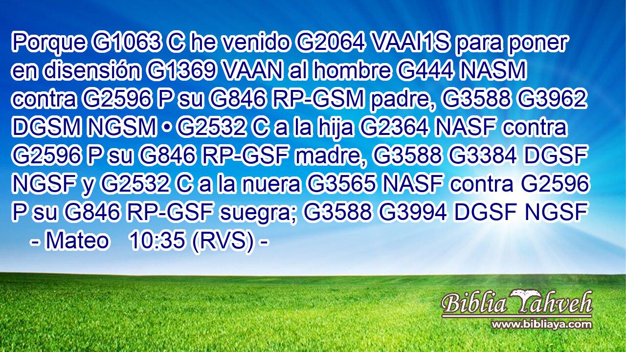 Porque G1063 C he venido G2064 VAAI1S para poner en disensión G1369 VAAN al hombre G444 NASM contra G2596 P su G846 RP-GSM padre, G3588 G3962 DGSM NGSM • G2532 C a la hija G2364 NASF contra G2596 P su G846 RP-GSF madre, G3588 G3384 DGSF NGSF y G2532 C a la nuera G3565 NASF contra G2596 P su G846 RP-GSF suegra; G3588 G3994 DGSF NGSF 
