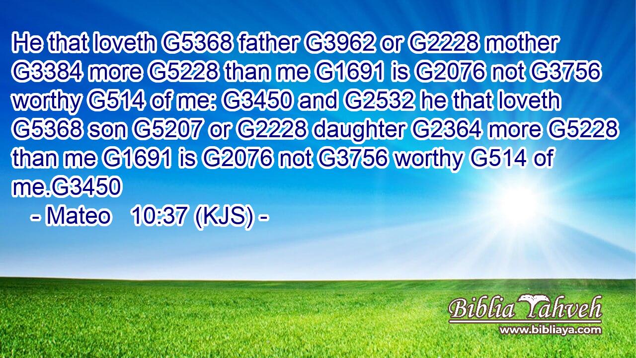 He that loveth G5368 father G3962 or G2228 mother G3384 more G5228 than me G1691 is G2076 not G3756 worthy G514 of me: G3450 and G2532 he that loveth G5368 son G5207 or G2228 daughter G2364 more G5228 than me G1691 is G2076 not G3756 worthy G514 of me.G3450