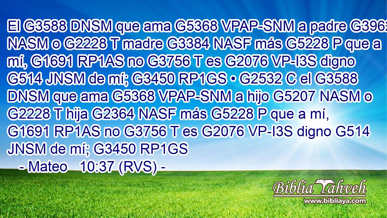El G3588 DNSM que ama G5368 VPAP-SNM a padre G3962 NASM o G2228 T madre G3384 NASF más G5228 P que a mí, G1691 RP1AS no G3756 T es G2076 VP-I3S digno G514 JNSM de mí; G3450 RP1GS • G2532 C el G3588 DNSM que ama G5368 VPAP-SNM a hijo G5207 NASM o G2228 T hija G2364 NASF más G5228 P que a mí, G1691 RP1AS no G3756 T es G2076 VP-I3S digno G514 JNSM de mí; G3450 RP1GS 
