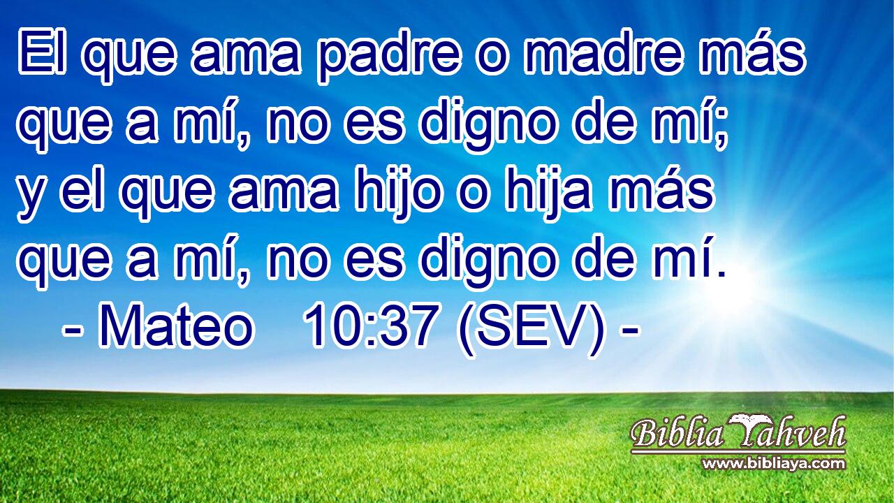 El que ama padre o madre más que a mí, no es digno de mí; y el que ama hijo o hija más que a mí, no es digno de mí.