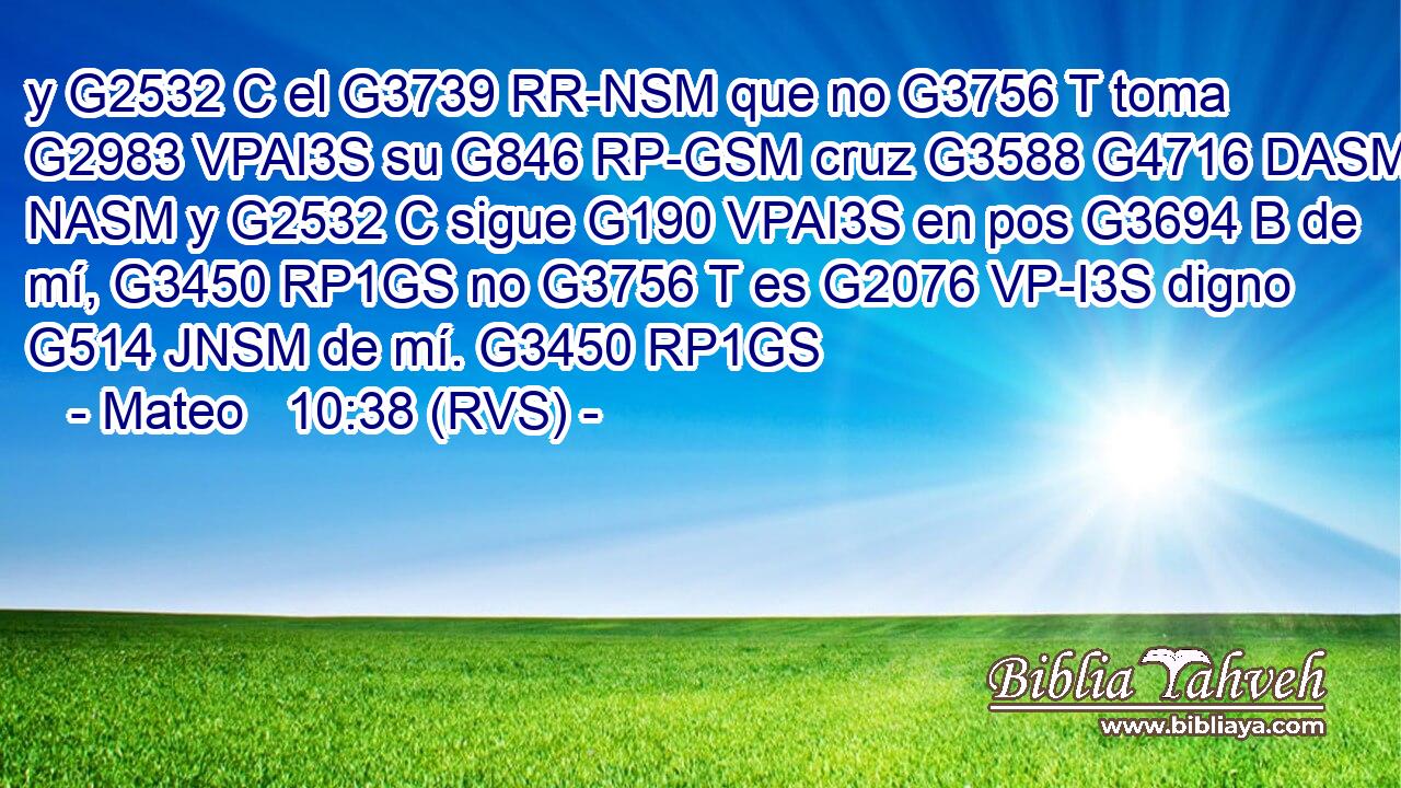 y G2532 C el G3739 RR-NSM que no G3756 T toma G2983 VPAI3S su G846 RP-GSM cruz G3588 G4716 DASM NASM y G2532 C sigue G190 VPAI3S en pos G3694 B de mí, G3450 RP1GS no G3756 T es G2076 VP-I3S digno G514 JNSM de mí. G3450 RP1GS 