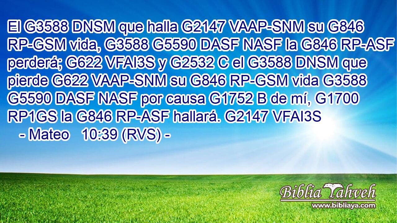 El G3588 DNSM que halla G2147 VAAP-SNM su G846 RP-GSM vida, G3588 G5590 DASF NASF la G846 RP-ASF perderá; G622 VFAI3S y G2532 C el G3588 DNSM que pierde G622 VAAP-SNM su G846 RP-GSM vida G3588 G5590 DASF NASF por causa G1752 B de mí, G1700 RP1GS la G846 RP-ASF hallará. G2147 VFAI3S 