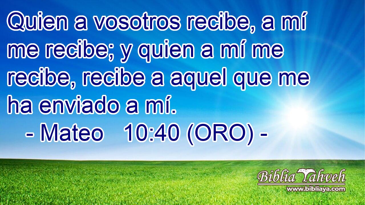  Quien a vosotros recibe, a mí me recibe; y quien a mí me recibe, recibe a aquel que me ha enviado a mí. 