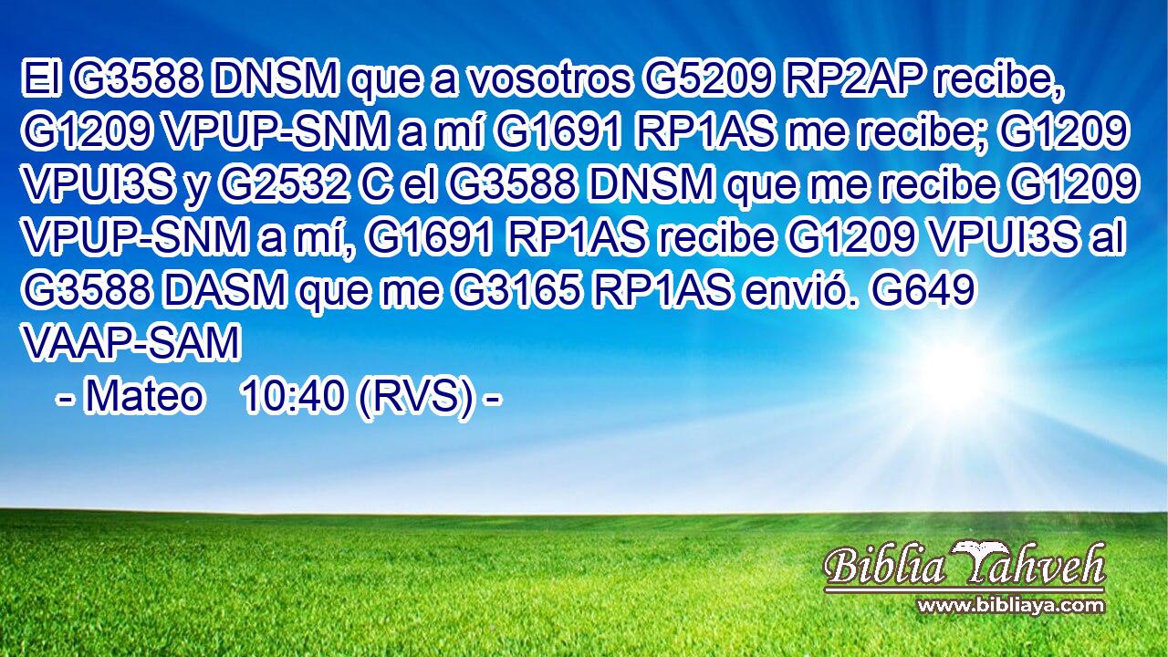 El G3588 DNSM que a vosotros G5209 RP2AP recibe, G1209 VPUP-SNM a mí G1691 RP1AS me recibe; G1209 VPUI3S y G2532 C el G3588 DNSM que me recibe G1209 VPUP-SNM a mí, G1691 RP1AS recibe G1209 VPUI3S al G3588 DASM que me G3165 RP1AS envió. G649 VAAP-SAM 