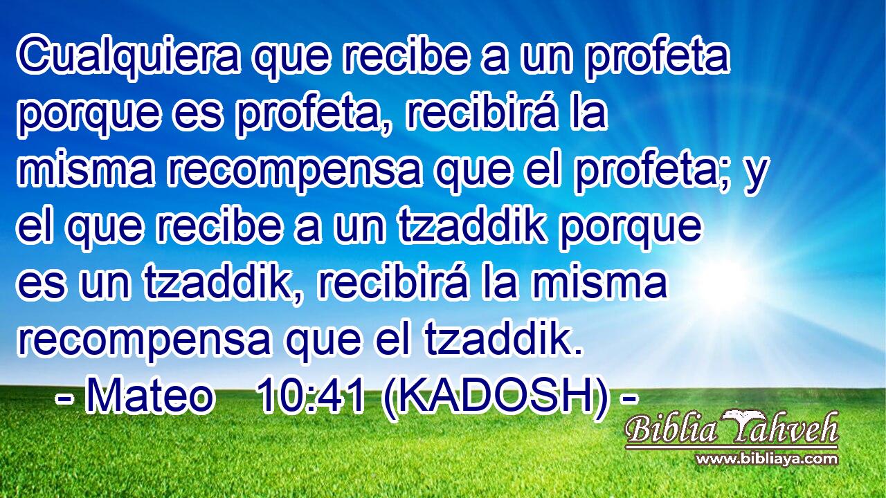  Cualquiera que recibe a un profeta porque es profeta, recibirá la misma recompensa que el profeta; y el que recibe a un tzaddik porque es un tzaddik, recibirá la misma recompensa que el tzaddik. 