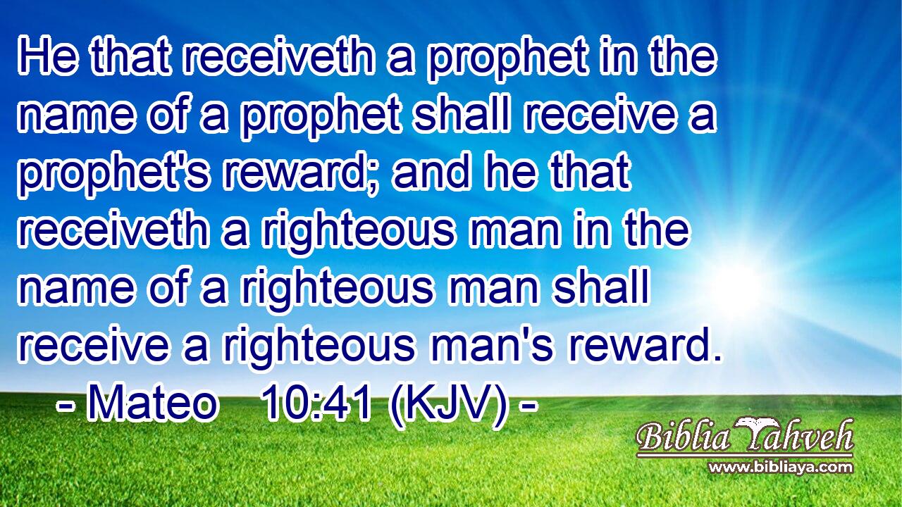He that receiveth a prophet in the name of a prophet shall receive a prophet's reward; and he that receiveth a righteous man in the name of a righteous man shall receive a righteous man's reward.