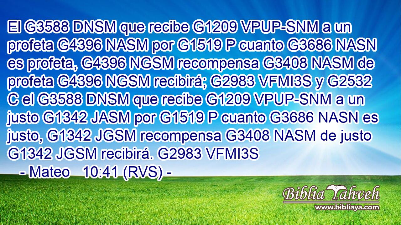 El G3588 DNSM que recibe G1209 VPUP-SNM a un profeta G4396 NASM por G1519 P cuanto G3686 NASN es profeta, G4396 NGSM recompensa G3408 NASM de profeta G4396 NGSM recibirá; G2983 VFMI3S y G2532 C el G3588 DNSM que recibe G1209 VPUP-SNM a un justo G1342 JASM por G1519 P cuanto G3686 NASN es justo, G1342 JGSM recompensa G3408 NASM de justo G1342 JGSM recibirá. G2983 VFMI3S 