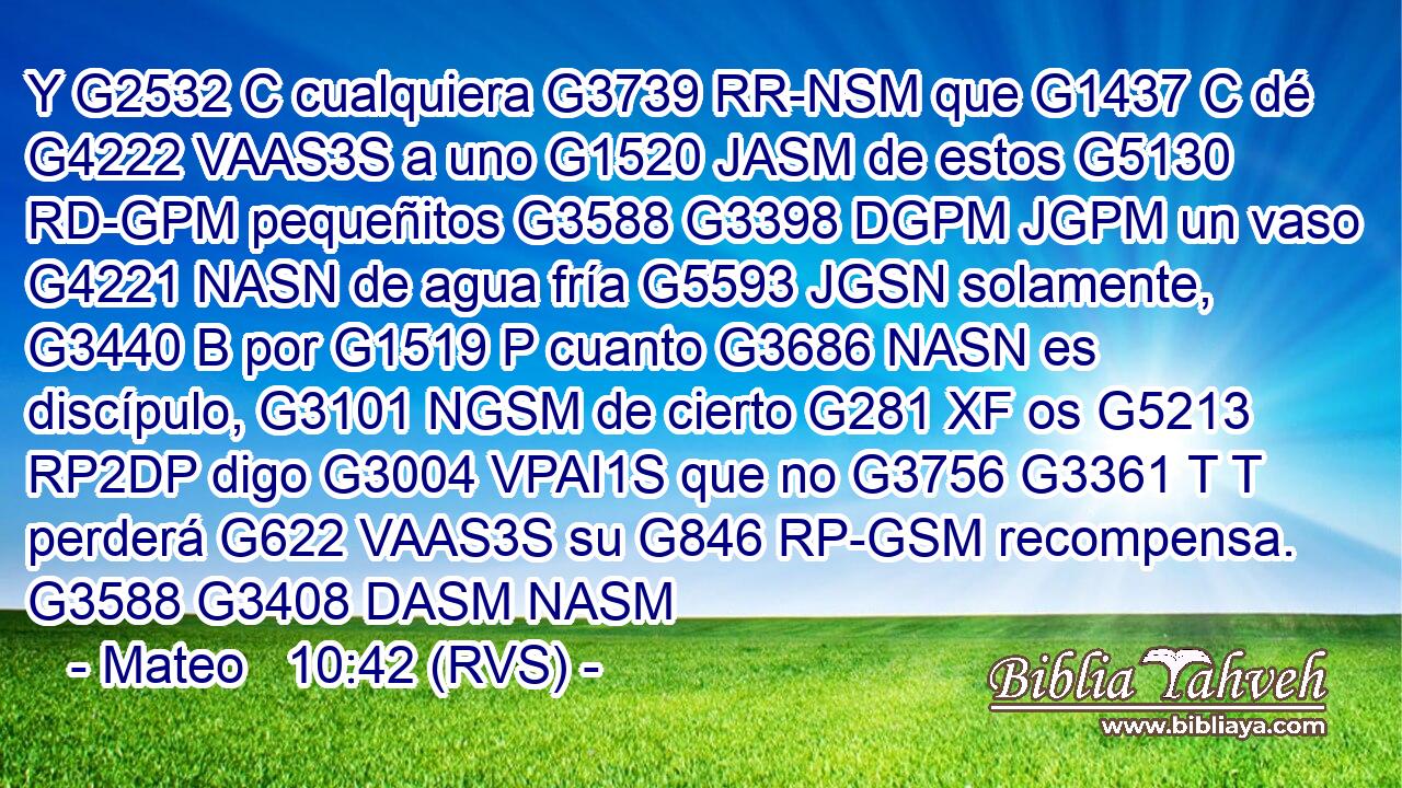 Y G2532 C cualquiera G3739 RR-NSM que G1437 C dé G4222 VAAS3S a uno G1520 JASM de estos G5130 RD-GPM pequeñitos G3588 G3398 DGPM JGPM un vaso G4221 NASN de agua fría G5593 JGSN solamente, G3440 B por G1519 P cuanto G3686 NASN es discípulo, G3101 NGSM de cierto G281 XF os G5213 RP2DP digo G3004 VPAI1S que no G3756 G3361 T T perderá G622 VAAS3S su G846 RP-GSM recompensa. G3588 G3408 DASM NASM 