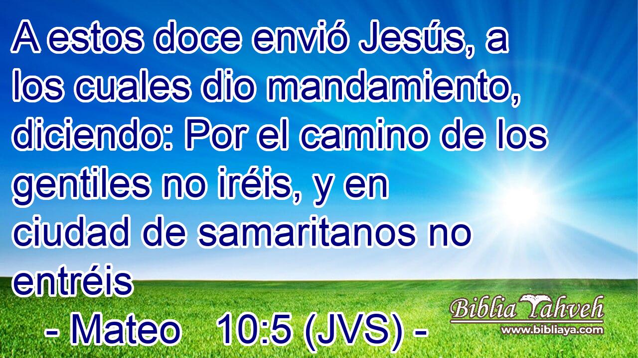 A estos doce envió Jesús, a los cuales dio mandamiento, diciendo: Por el camino de los gentiles no iréis, y en ciudad de samaritanos no entréis