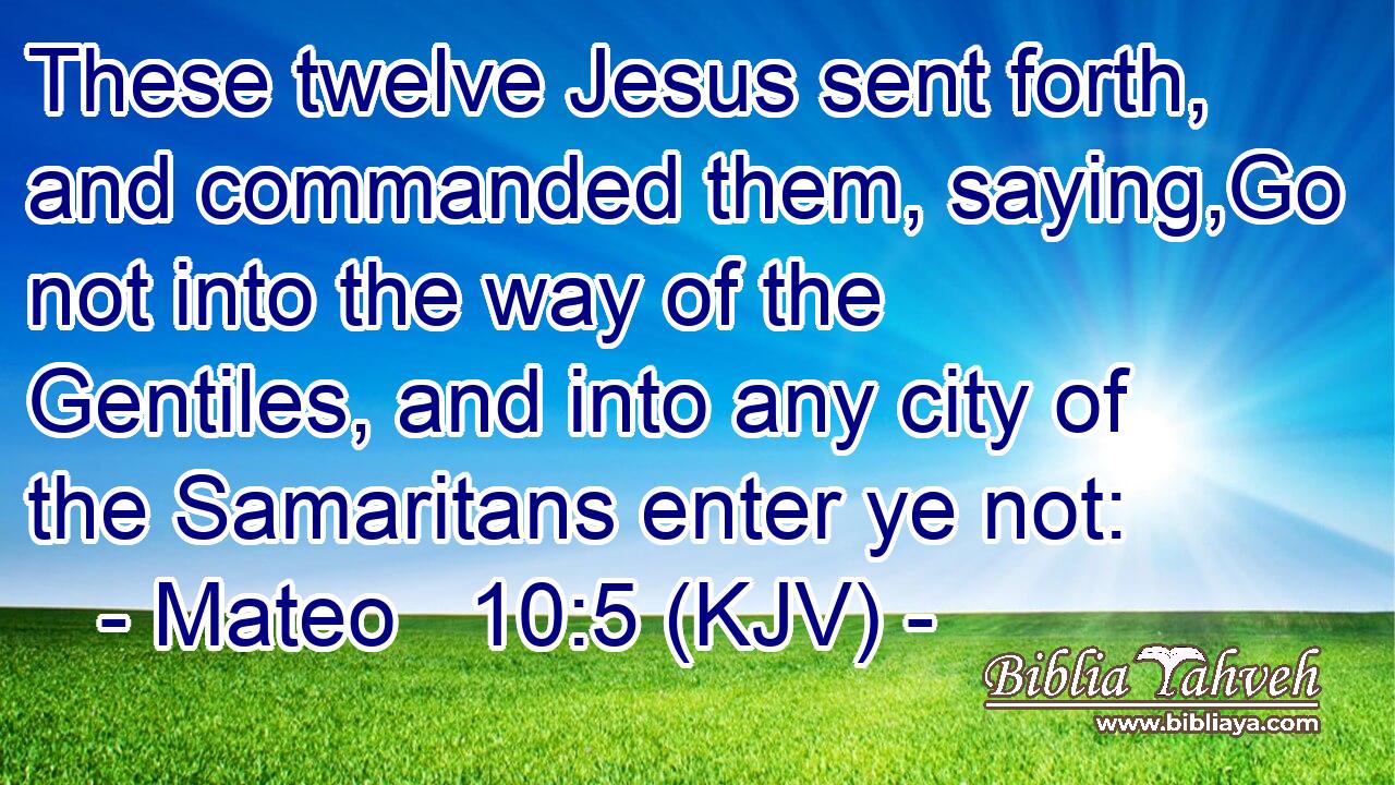 These twelve Jesus sent forth, and commanded them, saying,Go not into the way of the Gentiles, and into any city of the Samaritans enter ye not: