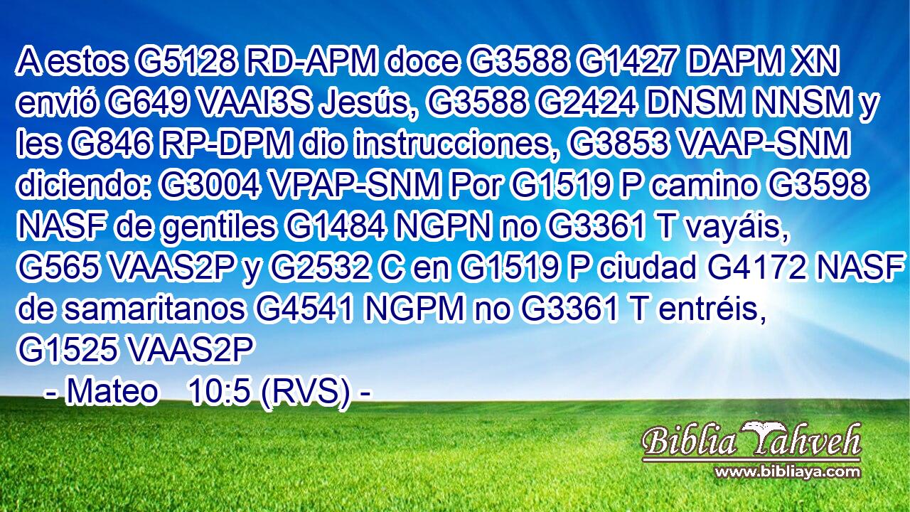A estos G5128 RD-APM doce G3588 G1427 DAPM XN envió G649 VAAI3S Jesús, G3588 G2424 DNSM NNSM y les G846 RP-DPM dio instrucciones, G3853 VAAP-SNM diciendo: G3004 VPAP-SNM Por G1519 P camino G3598 NASF de gentiles G1484 NGPN no G3361 T vayáis, G565 VAAS2P y G2532 C en G1519 P ciudad G4172 NASF de samaritanos G4541 NGPM no G3361 T entréis, G1525 VAAS2P 