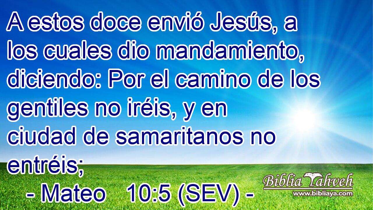 A estos doce envió Jesús, a los cuales dio mandamiento, diciendo: Por el camino de los gentiles no iréis, y en ciudad de samaritanos no entréis;