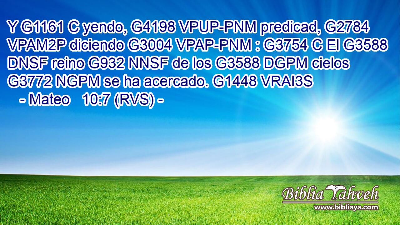Y G1161 C yendo, G4198 VPUP-PNM predicad, G2784 VPAM2P diciendo G3004 VPAP-PNM : G3754 C El G3588 DNSF reino G932 NNSF de los G3588 DGPM cielos G3772 NGPM se ha acercado. G1448 VRAI3S 