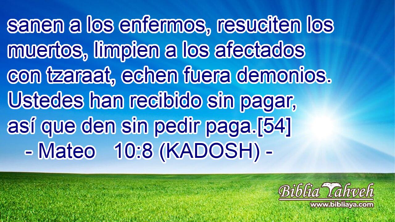  sanen a los enfermos, resuciten los muertos, limpien a los afectados con tzaraat, echen fuera demonios. Ustedes han recibido sin pagar, así que den sin pedir paga.[54] 