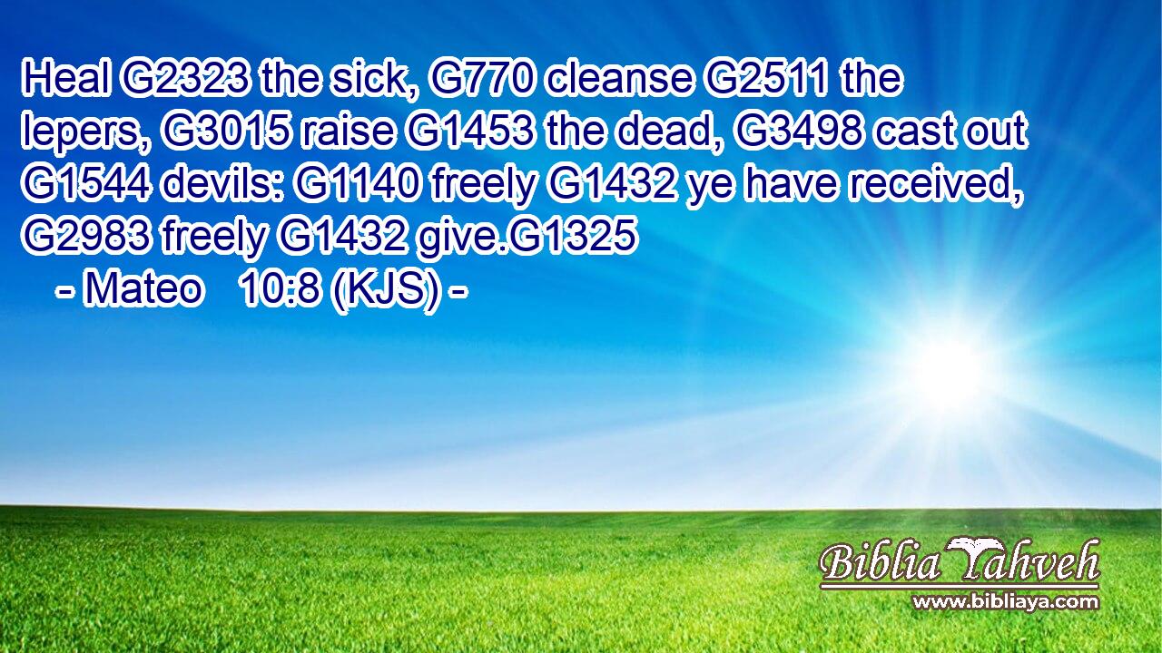 Heal G2323 the sick, G770 cleanse G2511 the lepers, G3015 raise G1453 the dead, G3498 cast out G1544 devils: G1140 freely G1432 ye have received, G2983 freely G1432 give.G1325