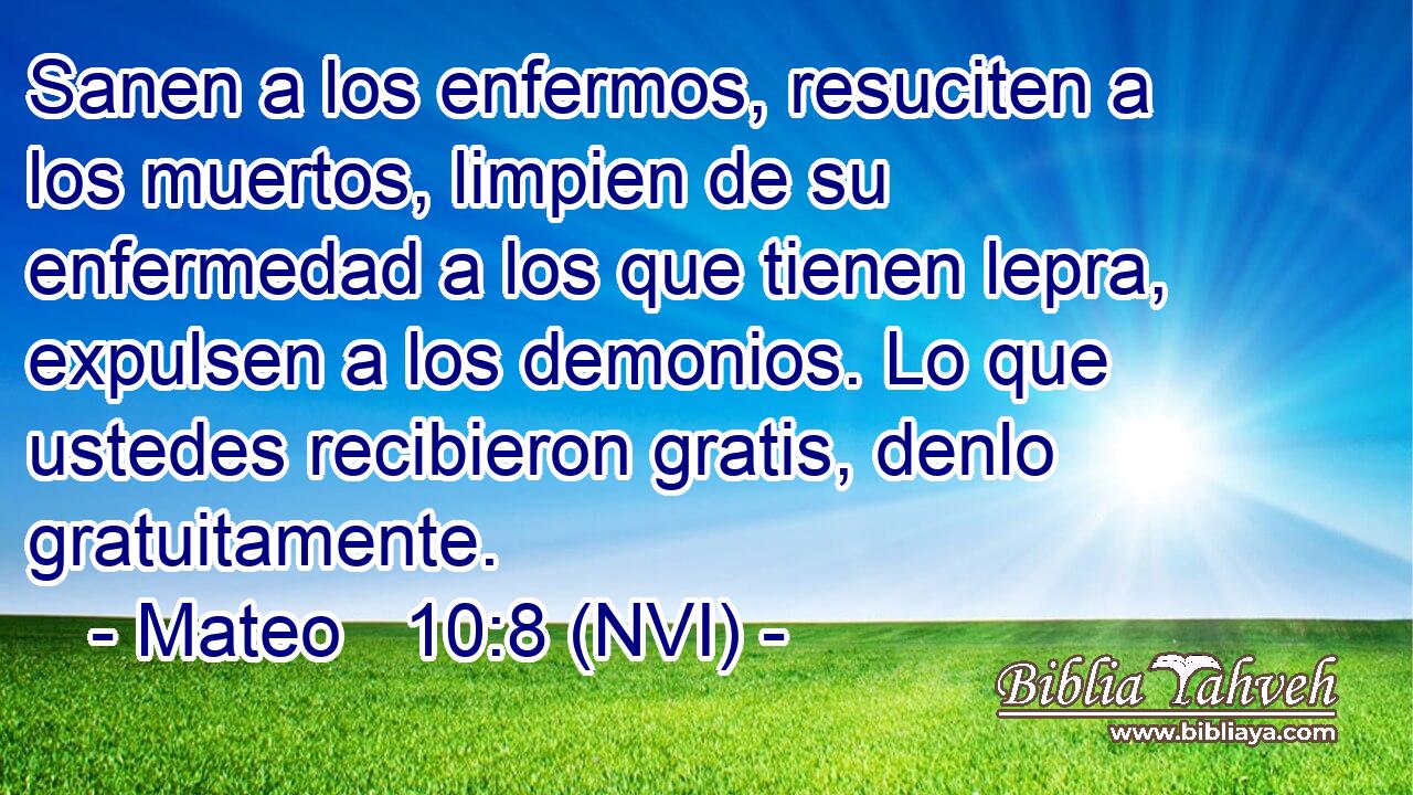  Sanen a los enfermos, resuciten a los muertos, limpien de su enfermedad a los que tienen lepra, expulsen a los demonios. Lo que ustedes recibieron gratis, denlo gratuitamente. 