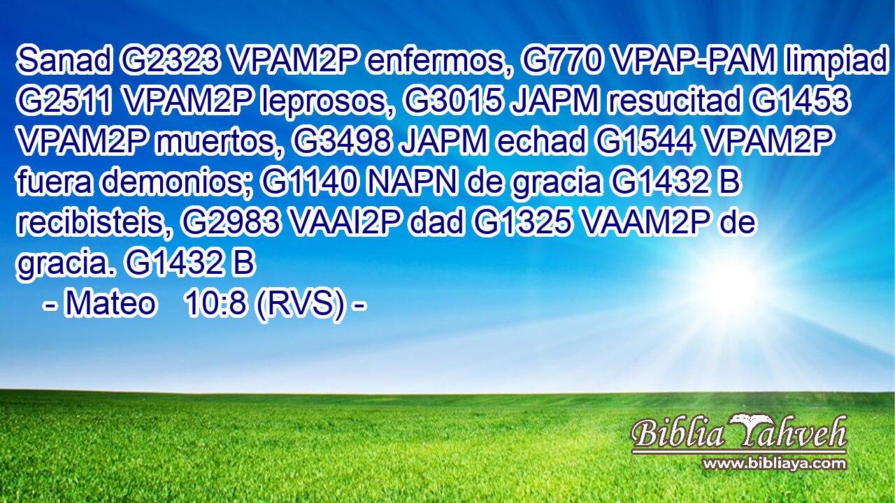 Sanad G2323 VPAM2P enfermos, G770 VPAP-PAM limpiad G2511 VPAM2P leprosos, G3015 JAPM resucitad G1453 VPAM2P muertos, G3498 JAPM echad G1544 VPAM2P fuera demonios; G1140 NAPN de gracia G1432 B recibisteis, G2983 VAAI2P dad G1325 VAAM2P de gracia. G1432 B 