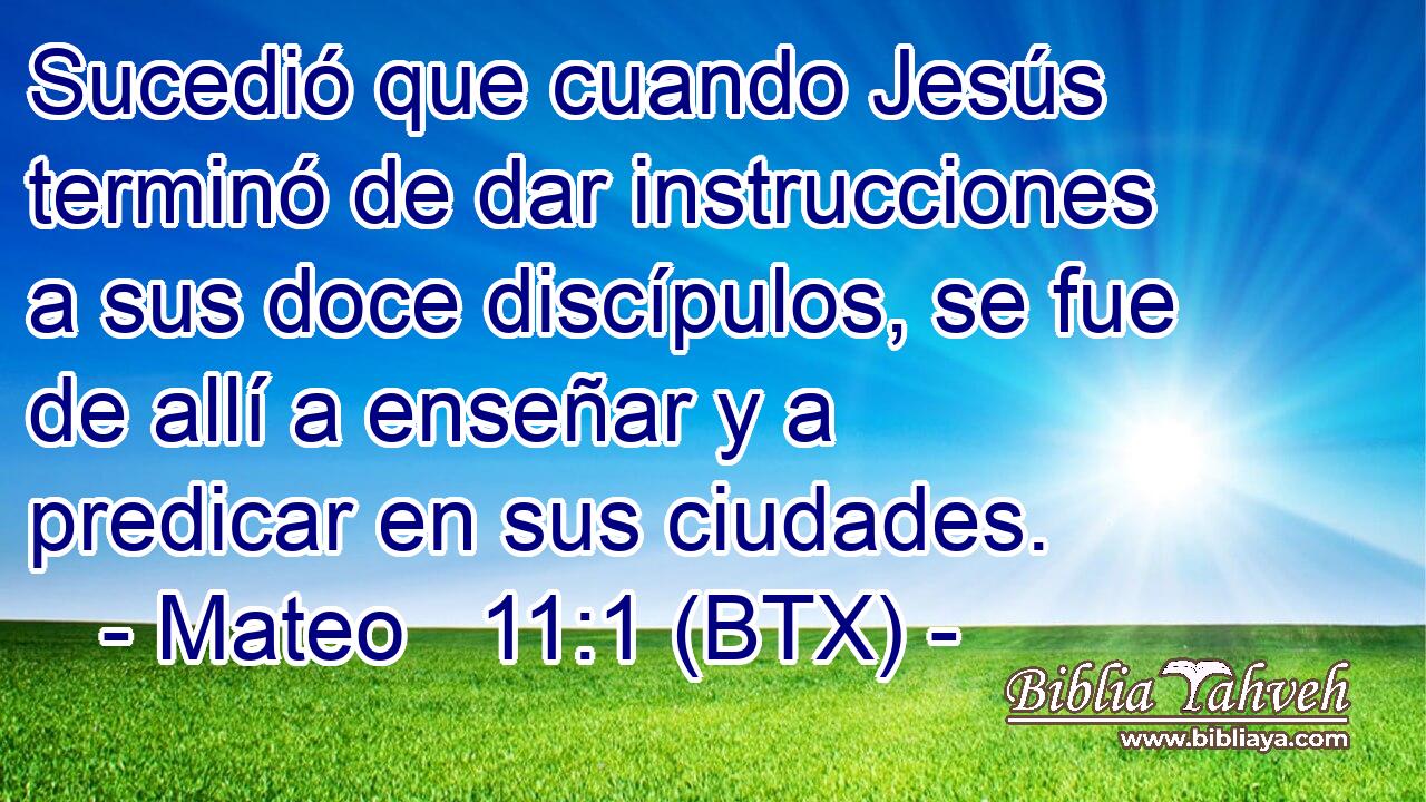 Sucedió que cuando Jesús terminó de dar instrucciones a sus doce discípulos, se fue de allí a enseñar y a predicar en sus ciudades.