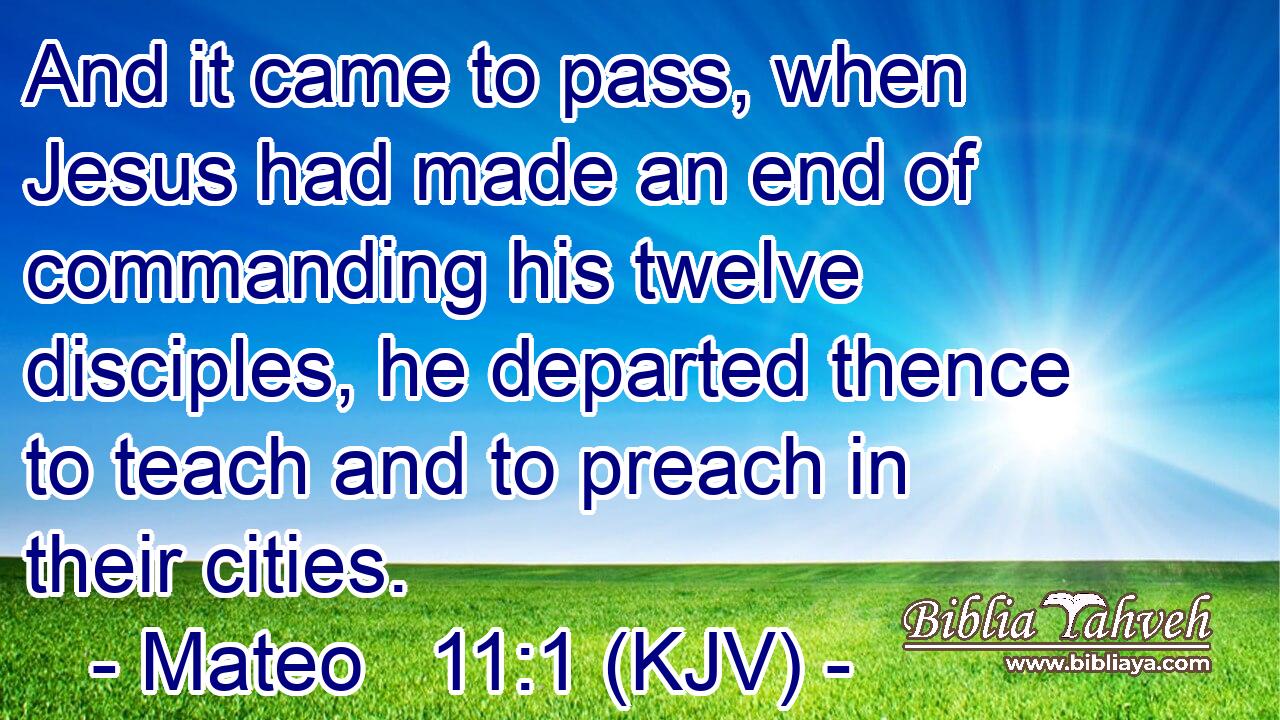 And it came to pass, when Jesus had made an end of commanding his twelve disciples, he departed thence to teach and to preach in their cities.