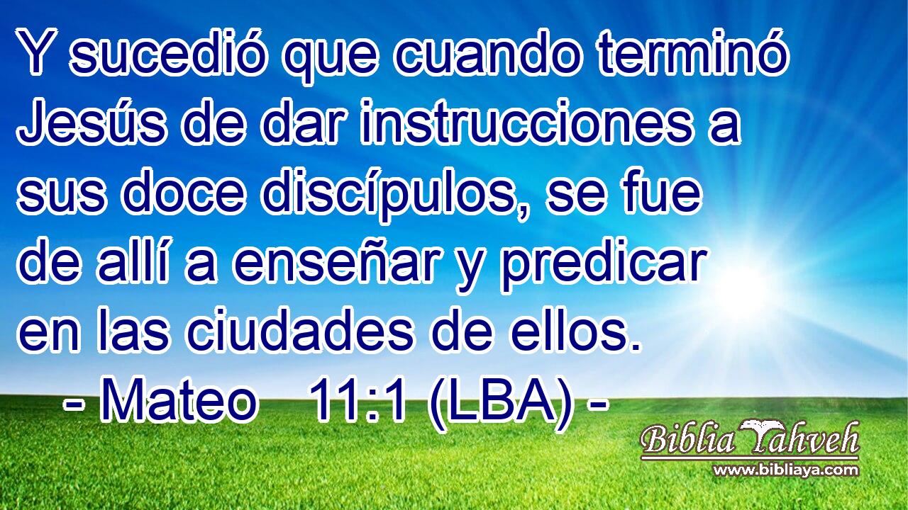 Y sucedió que cuando terminó Jesús de dar instrucciones a sus doce discípulos, se fue de allí a enseñar y predicar en las ciudades de ellos.
