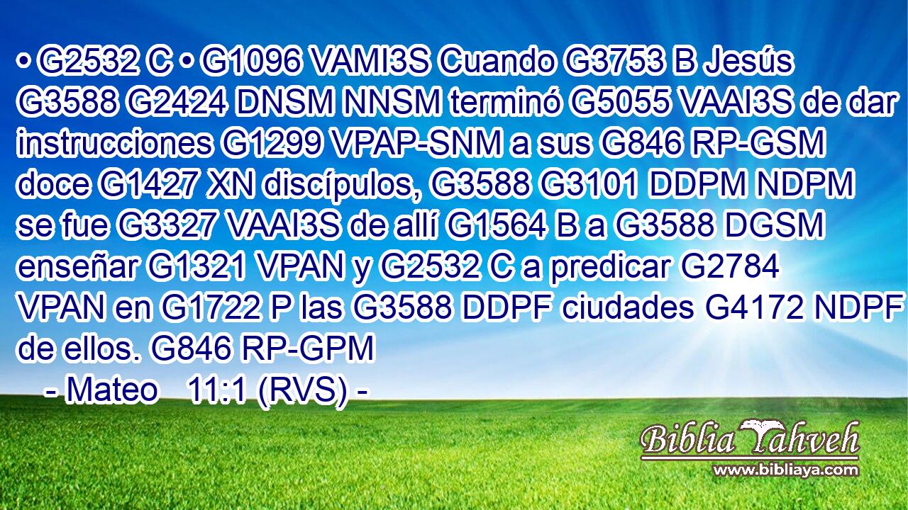 • G2532 C • G1096 VAMI3S Cuando G3753 B Jesús G3588 G2424 DNSM NNSM terminó G5055 VAAI3S de dar instrucciones G1299 VPAP-SNM a sus G846 RP-GSM doce G1427 XN discípulos, G3588 G3101 DDPM NDPM se fue G3327 VAAI3S de allí G1564 B a G3588 DGSM enseñar G1321 VPAN y G2532 C a predicar G2784 VPAN en G1722 P las G3588 DDPF ciudades G4172 NDPF de ellos. G846 RP-GPM 