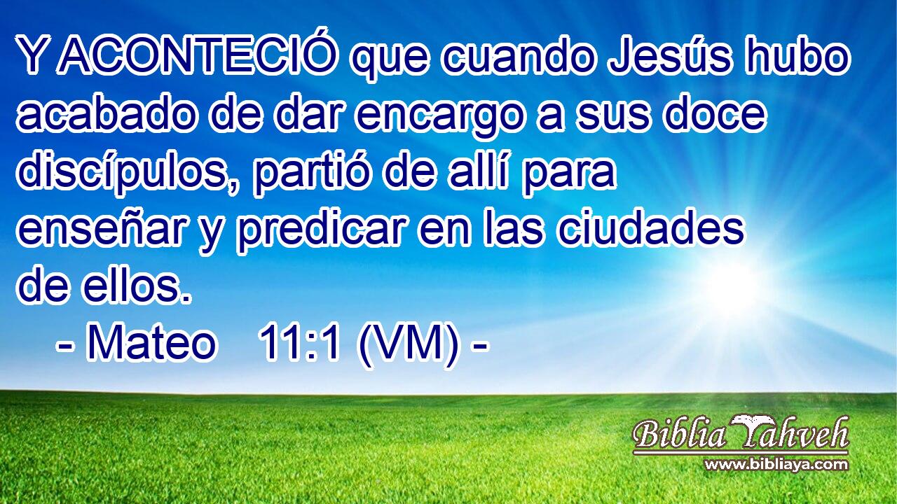  Y ACONTECIÓ que cuando Jesús hubo acabado de dar encargo a sus doce discípulos, partió de allí para enseñar y predicar en las ciudades de ellos. 