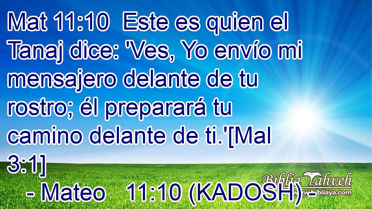  Este es quien el Tanaj dice: 'Ves, Yo envío mi mensajero delante de tu rostro; él preparará tu camino delante de ti.'[Mal 3:1] 