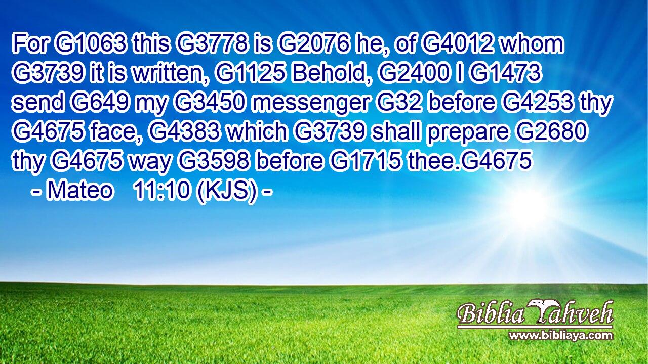For G1063 this G3778 is G2076 he, of G4012 whom G3739 it is written, G1125 Behold, G2400 I G1473 send G649 my G3450 messenger G32 before G4253 thy G4675 face, G4383 which G3739 shall prepare G2680 thy G4675 way G3598 before G1715 thee.G4675