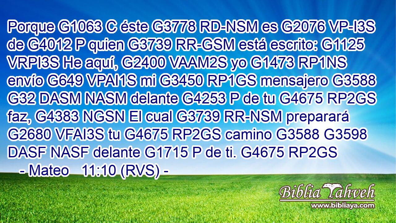 Porque G1063 C éste G3778 RD-NSM es G2076 VP-I3S de G4012 P quien G3739 RR-GSM está escrito: G1125 VRPI3S He aquí, G2400 VAAM2S yo G1473 RP1NS envío G649 VPAI1S mi G3450 RP1GS mensajero G3588 G32 DASM NASM delante G4253 P de tu G4675 RP2GS faz, G4383 NGSN El cual G3739 RR-NSM preparará G2680 VFAI3S tu G4675 RP2GS camino G3588 G3598 DASF NASF delante G1715 P de ti. G4675 RP2GS 