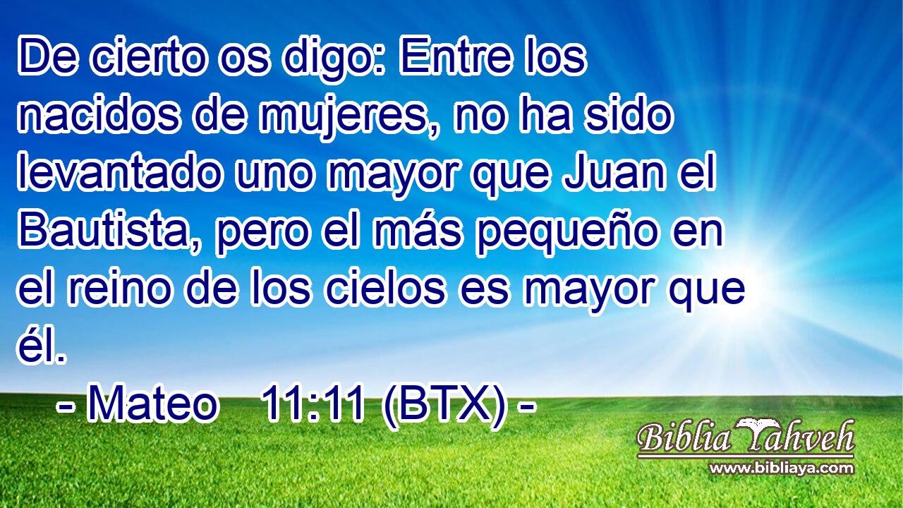 De cierto os digo: Entre los nacidos de mujeres, no ha sido levantado uno mayor que Juan el Bautista, pero el más pequeño en el reino de los cielos es mayor que él.