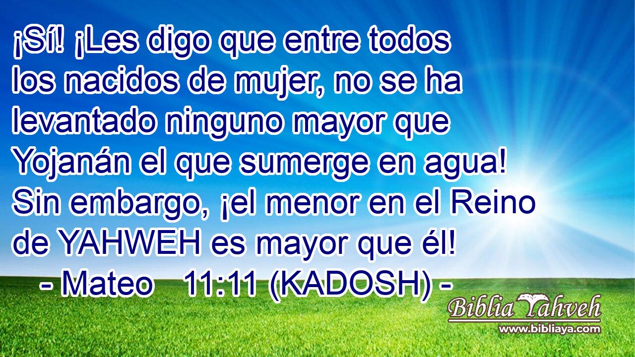  ¡Sí! ¡Les digo que entre todos los nacidos de mujer, no se ha levantado ninguno mayor que Yojanán el que sumerge en agua! Sin embargo, ¡el menor en el Reino de YAHWEH es mayor que él! 
