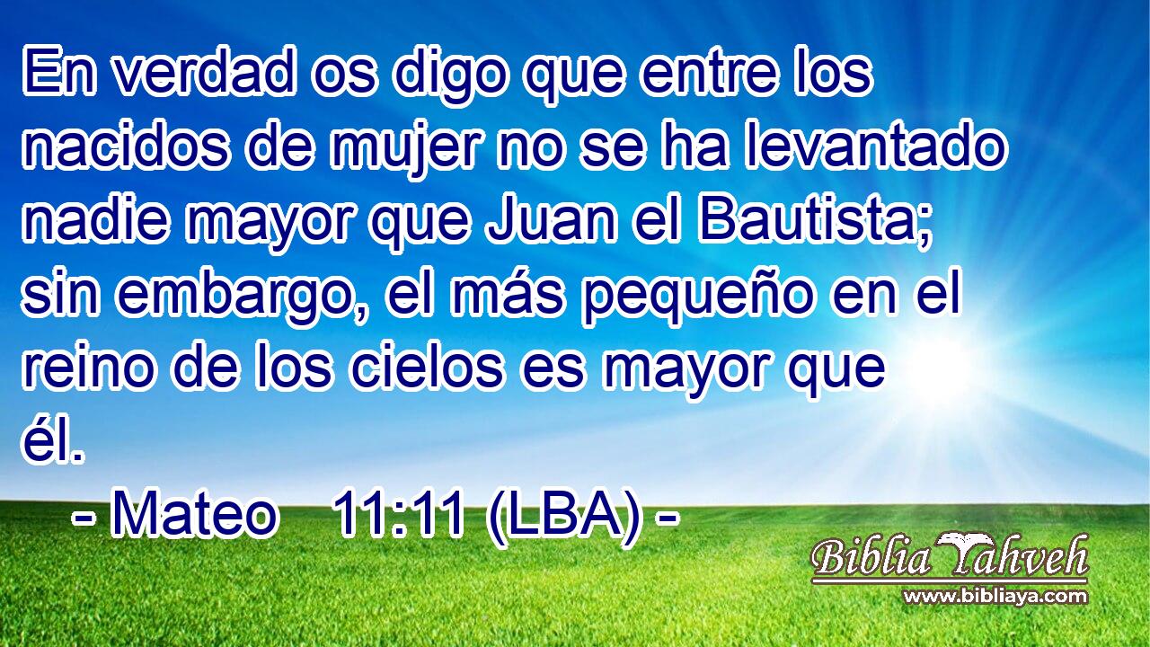 En verdad os digo que entre los nacidos de mujer no se ha levantado nadie mayor que Juan el Bautista; sin embargo, el más pequeño en el reino de los cielos es mayor que él.