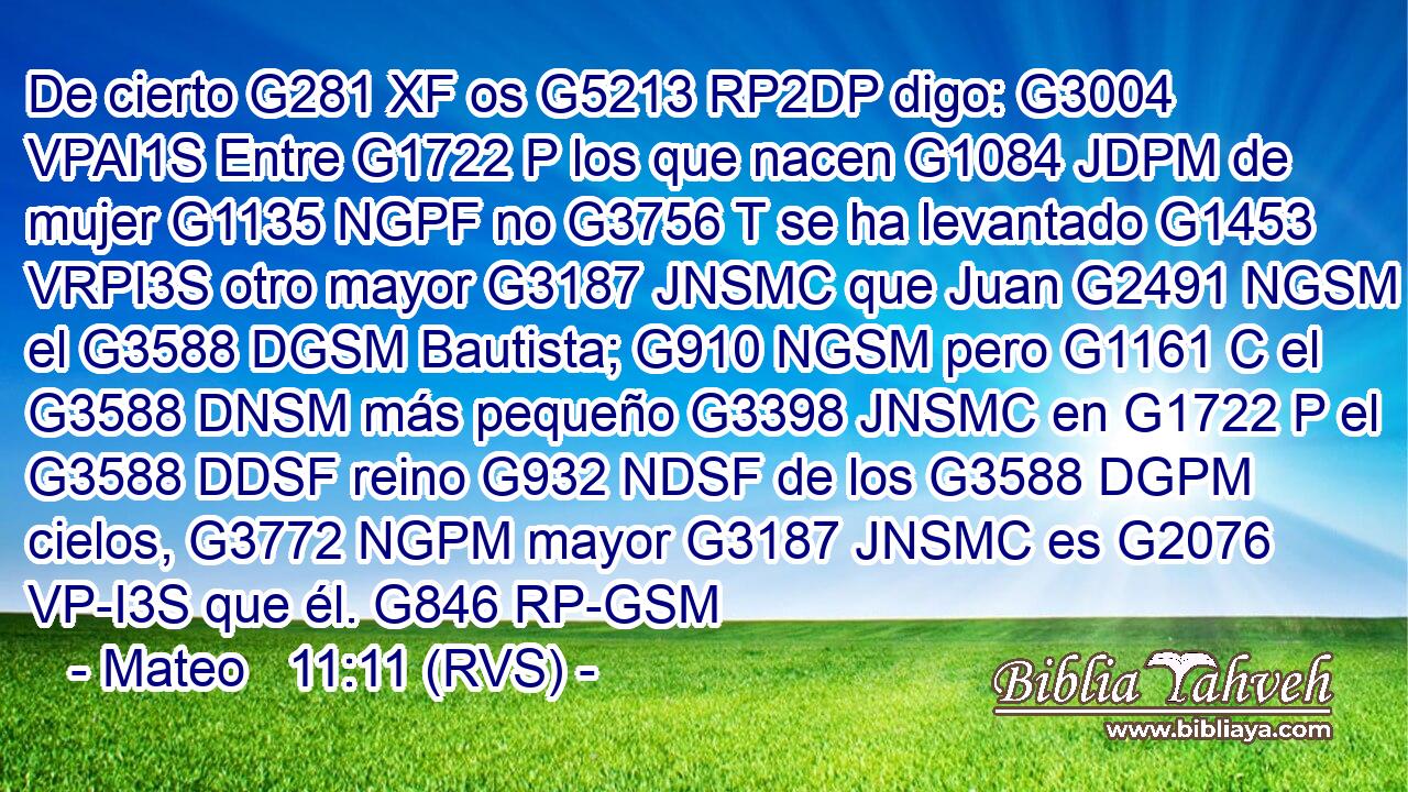 De cierto G281 XF os G5213 RP2DP digo: G3004 VPAI1S Entre G1722 P los que nacen G1084 JDPM de mujer G1135 NGPF no G3756 T se ha levantado G1453 VRPI3S otro mayor G3187 JNSMC que Juan G2491 NGSM el G3588 DGSM Bautista; G910 NGSM pero G1161 C el G3588 DNSM más pequeño G3398 JNSMC en G1722 P el G3588 DDSF reino G932 NDSF de los G3588 DGPM cielos, G3772 NGPM mayor G3187 JNSMC es G2076 VP-I3S que él. G846 RP-GSM 