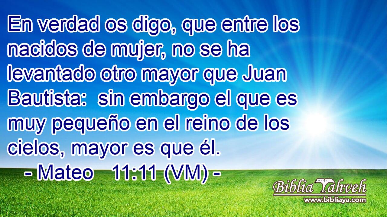  En verdad os digo, que entre los nacidos de mujer, no se ha levantado otro mayor que Juan Bautista:  sin embargo el que es muy pequeño en el reino de los cielos, mayor es que él. 