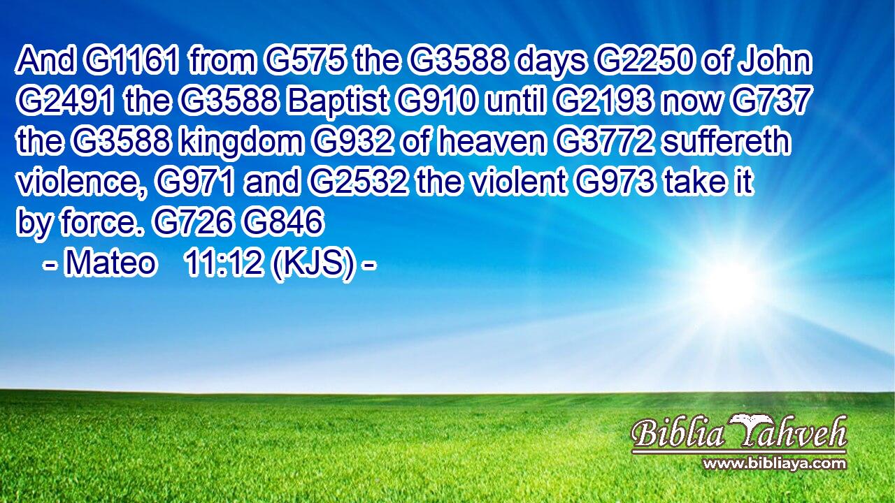 And G1161 from G575 the G3588 days G2250 of John G2491 the G3588 Baptist G910 until G2193 now G737 the G3588 kingdom G932 of heaven G3772 suffereth violence, G971 and G2532 the violent G973 take it by force. G726 G846